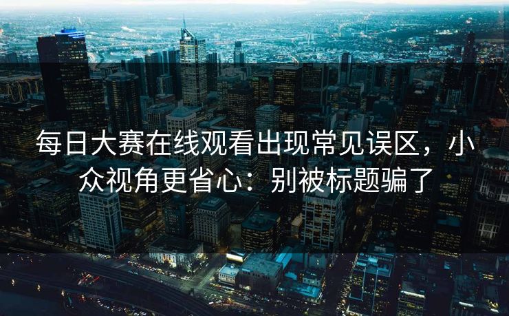 每日大赛在线观看出现常见误区，小众视角更省心：别被标题骗了