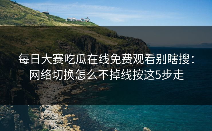 每日大赛吃瓜在线免费观看别瞎搜：网络切换怎么不掉线按这5步走