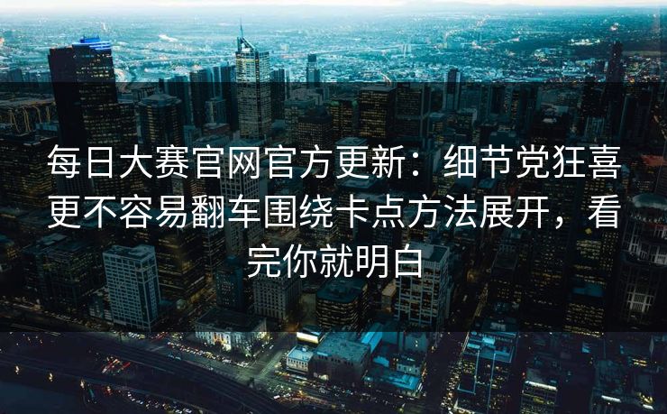 每日大赛官网官方更新:细节党狂喜更不容易翻车围绕卡点方法展开,看完你就明白
