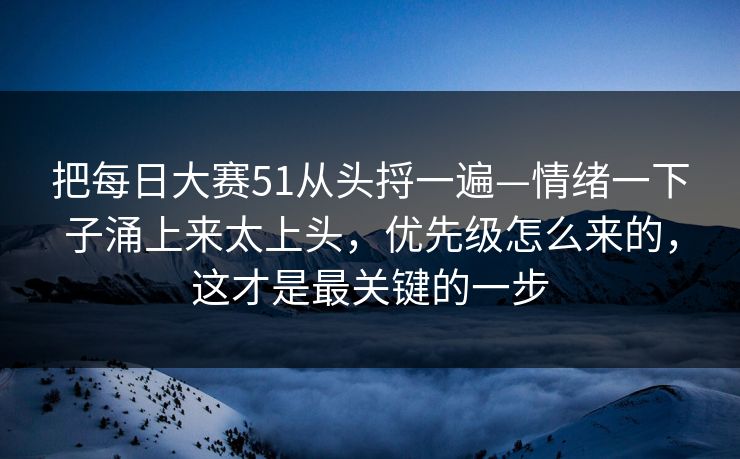 把每日大赛51从头捋一遍—情绪一下子涌上来太上头，优先级怎么来的，这才是最关键的一步