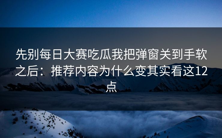 先别每日大赛吃瓜我把弹窗关到手软之后：推荐内容为什么变其实看这12点