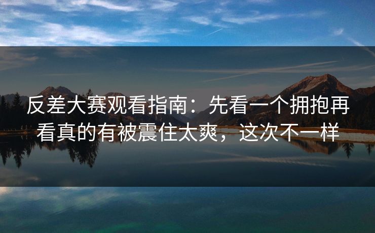 反差大赛观看指南：先看一个拥抱再看真的有被震住太爽，这次不一样