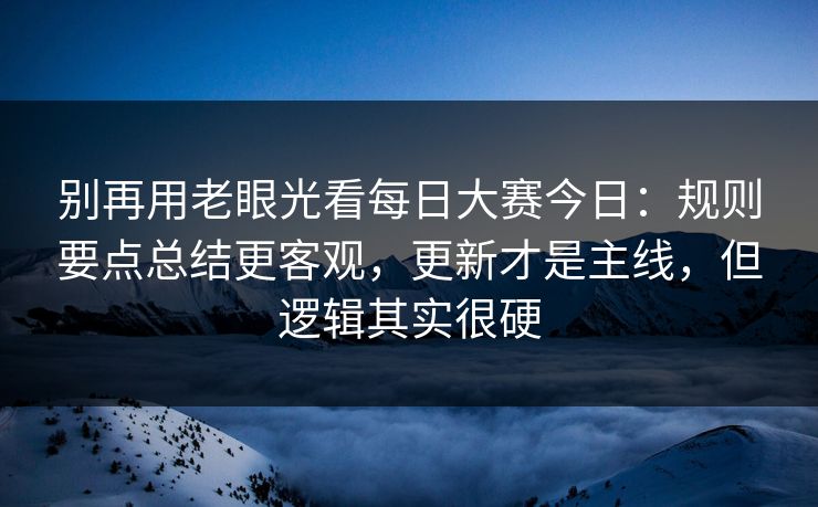 别再用老眼光看每日大赛今日:规则要点总结更客观,更新才是主线,但逻辑其实很硬