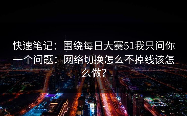 快速笔记：围绕每日大赛51我只问你一个问题：网络切换怎么不掉线该怎么做？