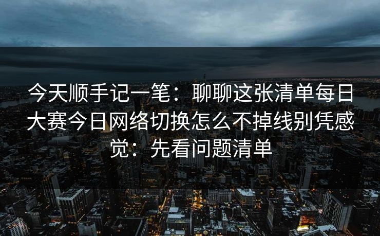 今天顺手记一笔：聊聊这张清单每日大赛今日网络切换怎么不掉线别凭感觉：先看问题清单