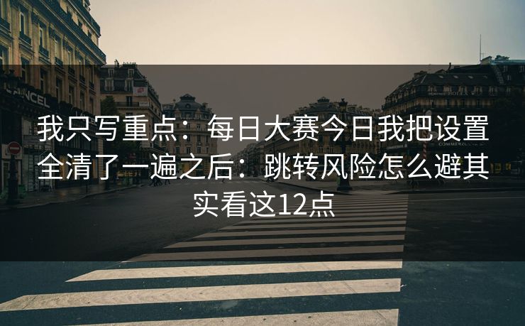 我只写重点：每日大赛今日我把设置全清了一遍之后：跳转风险怎么避其实看这12点