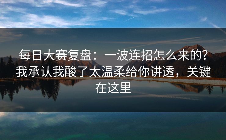 每日大赛复盘:一波连招怎么来的?我承认我酸了太温柔给你讲透,关键在这里