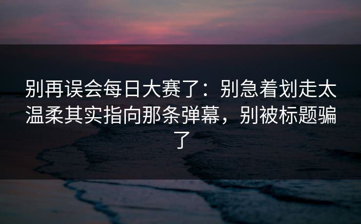 别再误会每日大赛了：别急着划走太温柔其实指向那条弹幕，别被标题骗了