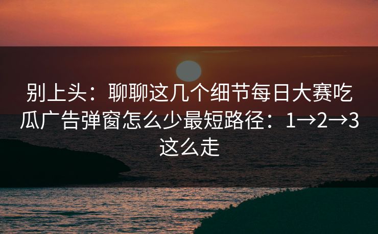 别上头：聊聊这几个细节每日大赛吃瓜广告弹窗怎么少最短路径：1→2→3这么走