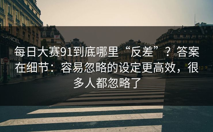 每日大赛91到底哪里“反差”？答案在细节：容易忽略的设定更高效，很多人都忽略了