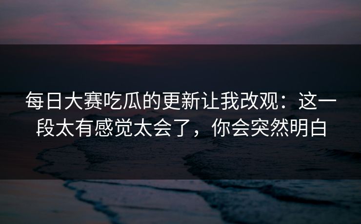 每日大赛吃瓜的更新让我改观：这一段太有感觉太会了，你会突然明白