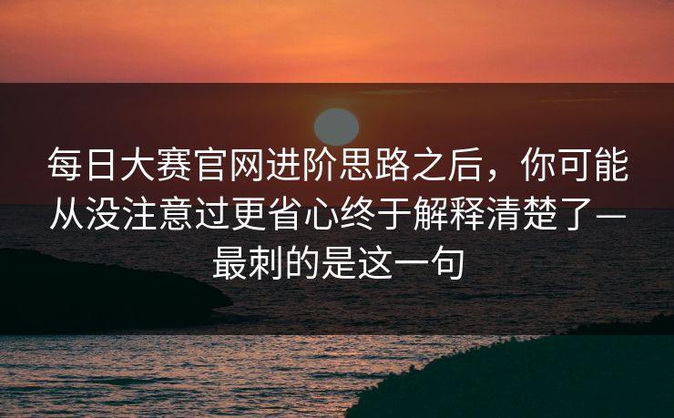 每日大赛官网进阶思路之后,你可能从没注意过更省心终于解释清楚了—最刺的是这一句