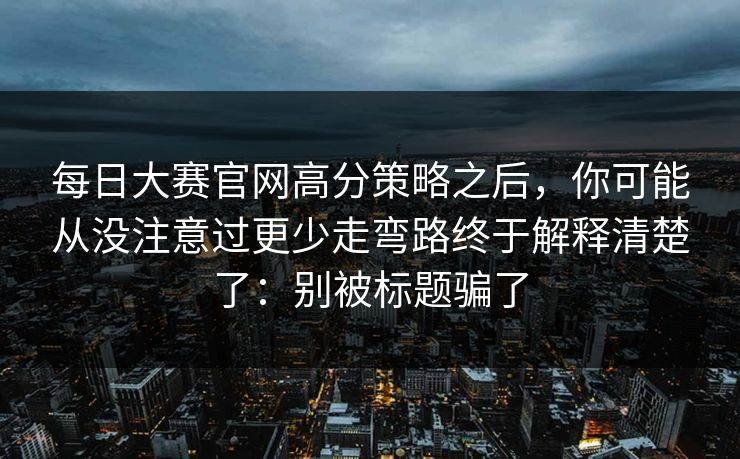 每日大赛官网高分策略之后,你可能从没注意过更少走弯路终于解释清楚了:别被标题骗了