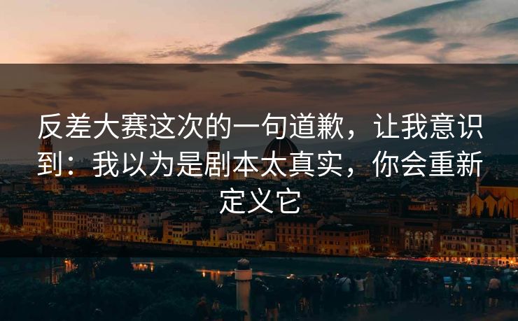 反差大赛这次的一句道歉，让我意识到：我以为是剧本太真实，你会重新定义它