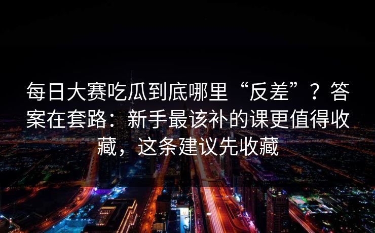 每日大赛吃瓜到底哪里“反差”？答案在套路：新手最该补的课更值得收藏，这条建议先收藏