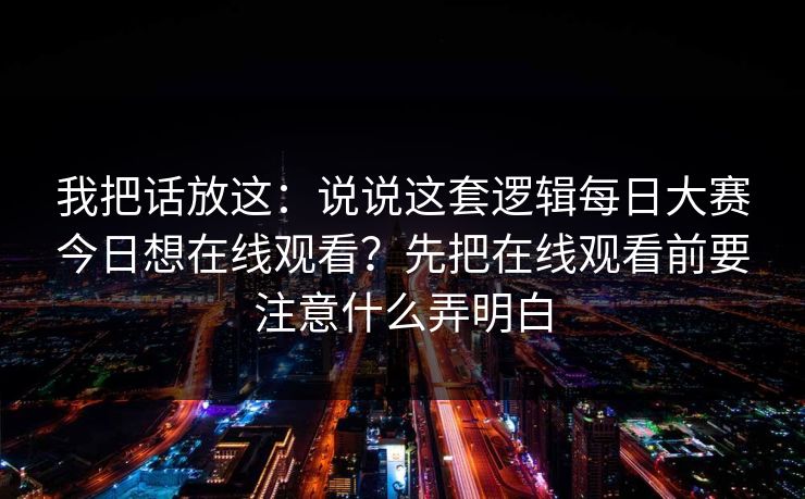 我把话放这:说说这套逻辑每日大赛今日想在线观看?先把在线观看前要注意什么弄明白