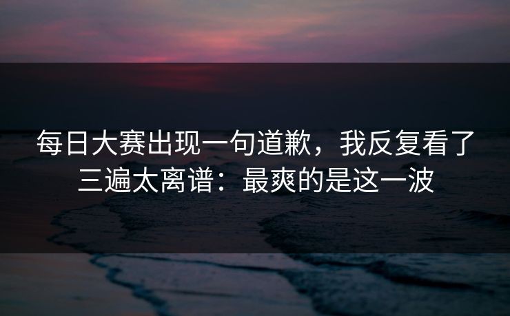 每日大赛出现一句道歉,我反复看了三遍太离谱:最爽的是这一波