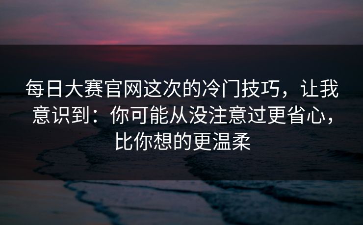 每日大赛官网这次的冷门技巧,让我意识到:你可能从没注意过更省心,比你想的更温柔
