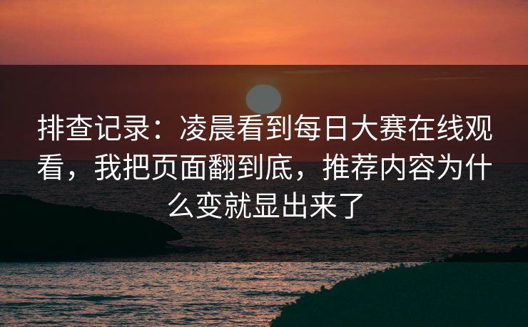 排查记录:凌晨看到每日大赛在线观看,我把页面翻到底,推荐内容为什么变就显出来了