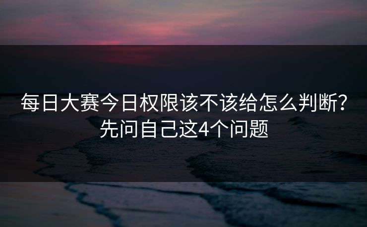 每日大赛今日权限该不该给怎么判断?先问自己这4个问题