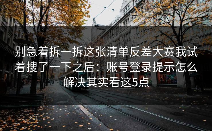 别急着拆一拆这张清单反差大赛我试着搜了一下之后：账号登录提示怎么解决其实看这5点