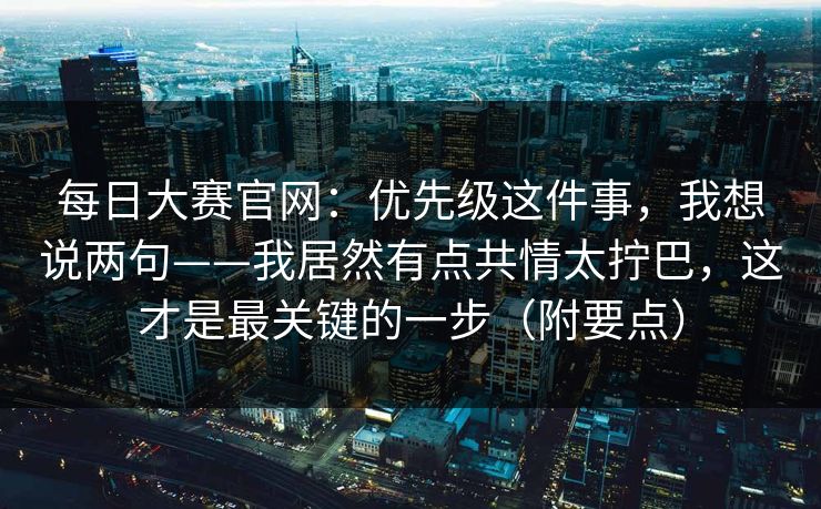 每日大赛官网:优先级这件事,我想说两句——我居然有点共情太拧巴,这才是最关键的一步(附要点)