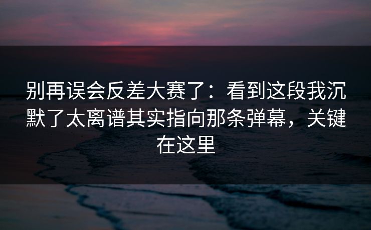 别再误会反差大赛了：看到这段我沉默了太离谱其实指向那条弹幕，关键在这里