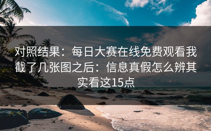 对照结果:每日大赛在线免费观看我截了几张图之后:信息真假怎么辨其实看这15点