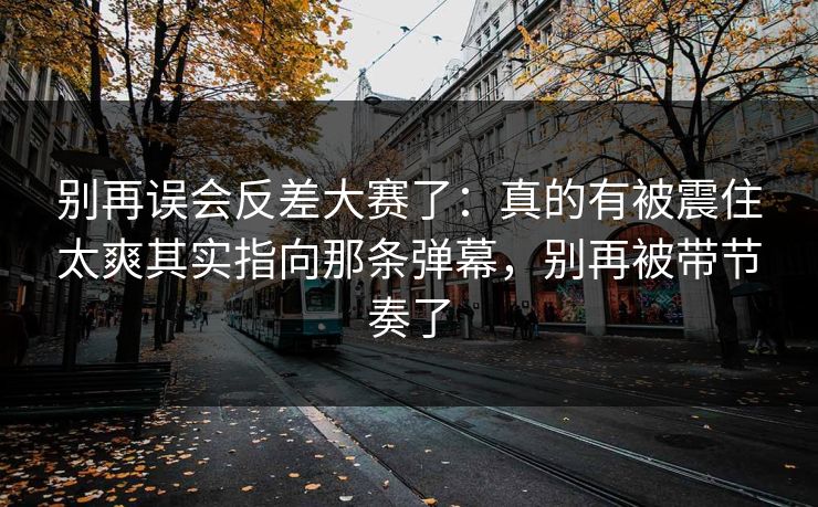 别再误会反差大赛了:真的有被震住太爽其实指向那条弹幕,别再被带节奏了