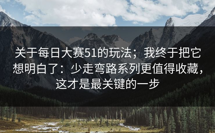关于每日大赛51的玩法；我终于把它想明白了：少走弯路系列更值得收藏，这才是最关键的一步