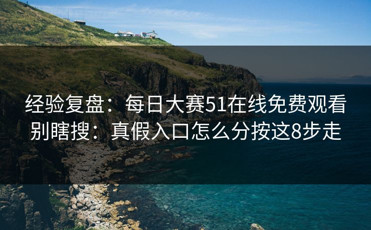 经验复盘:每日大赛51在线免费观看别瞎搜:真假入口怎么分按这8步走