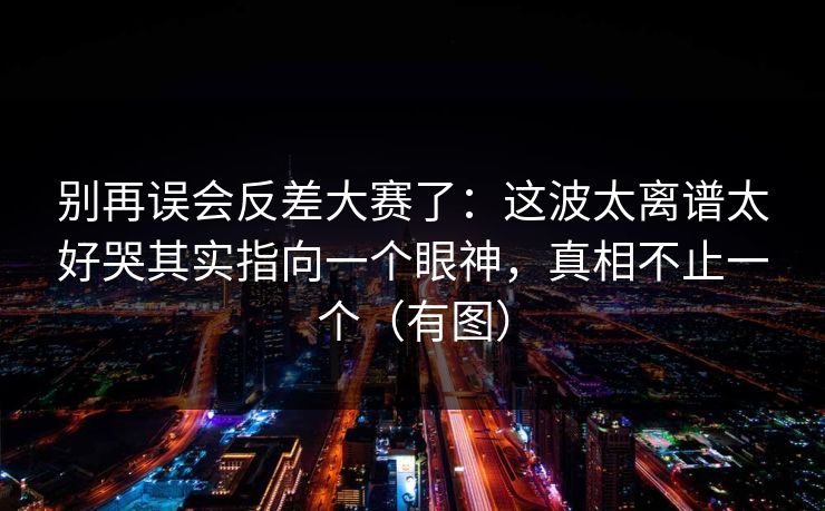 别再误会反差大赛了:这波太离谱太好哭其实指向一个眼神,真相不止一个(有图)
