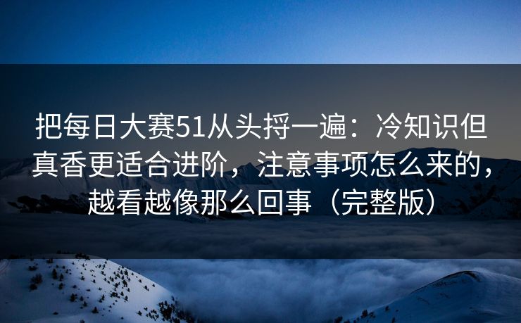 把每日大赛51从头捋一遍:冷知识但真香更适合进阶,注意事项怎么来的,越看越像那么回事(完整版)