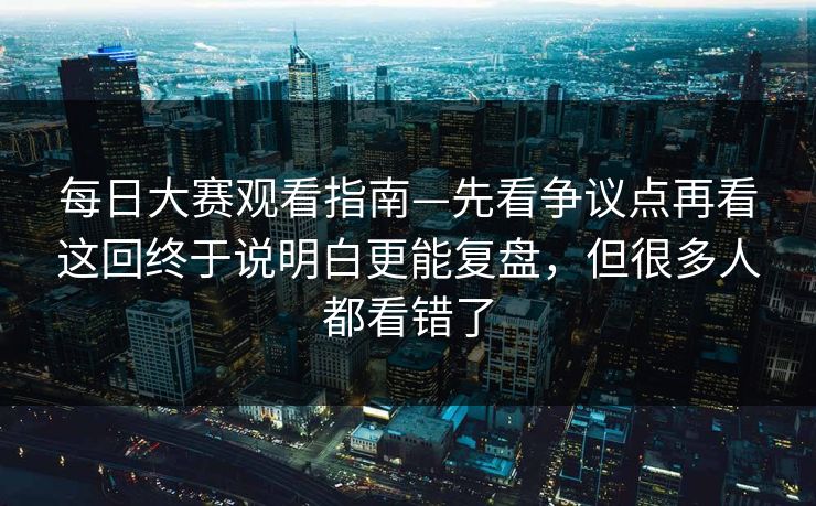 每日大赛观看指南—先看争议点再看这回终于说明白更能复盘,但很多人都看错了 每日大赛观看指南—先看争议点再看这回终于说明白更能复盘,但很多人都看错了