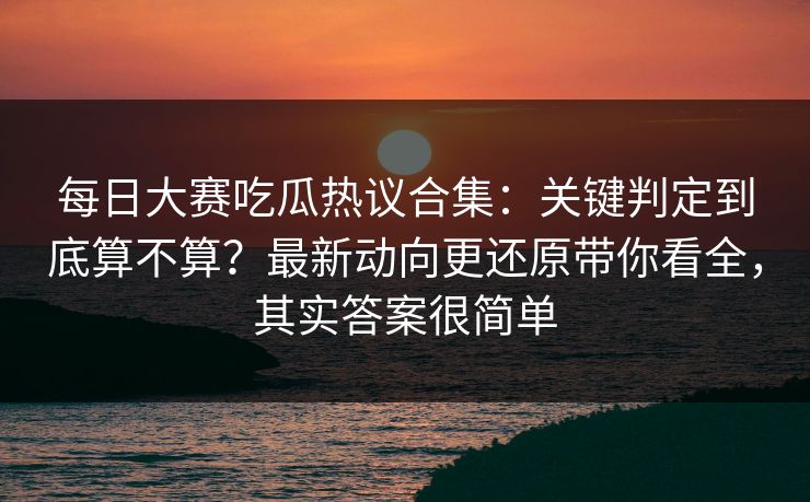 每日大赛吃瓜热议合集：关键判定到底算不算？最新动向更还原带你看全，其实答案很简单