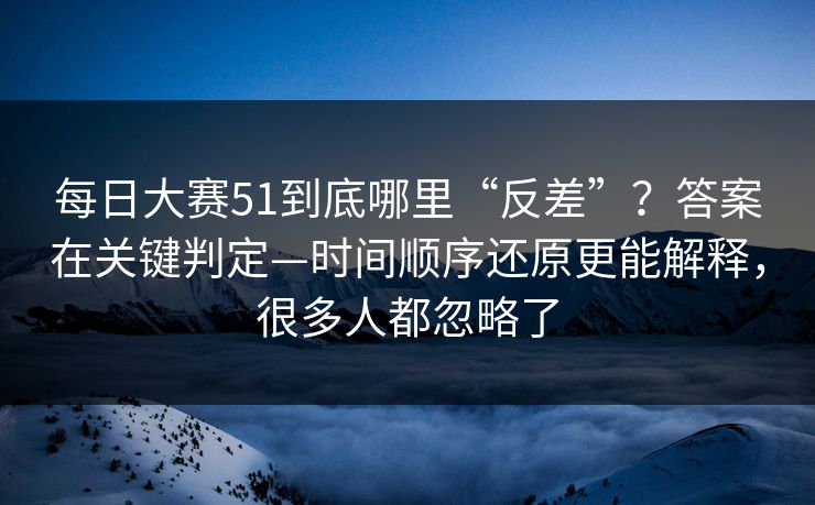 每日大赛51到底哪里“反差”？答案在关键判定—时间顺序还原更能解释，很多人都忽略了