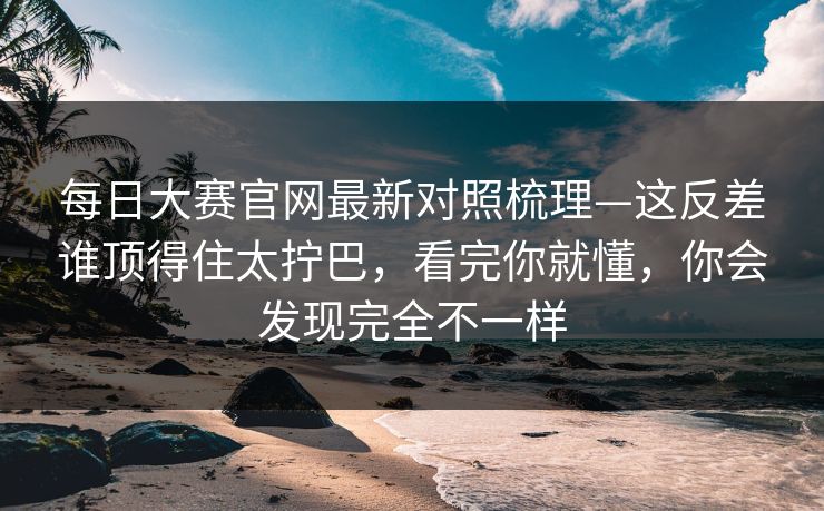 每日大赛官网最新对照梳理—这反差谁顶得住太拧巴，看完你就懂，你会发现完全不一样