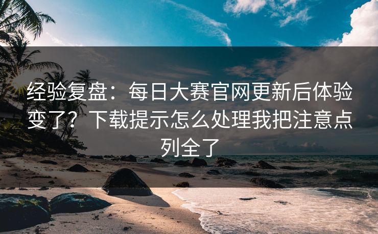 经验复盘：每日大赛官网更新后体验变了？下载提示怎么处理我把注意点列全了