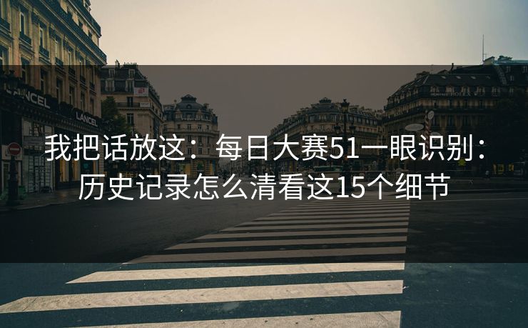 我把话放这：每日大赛51一眼识别：历史记录怎么清看这15个细节
