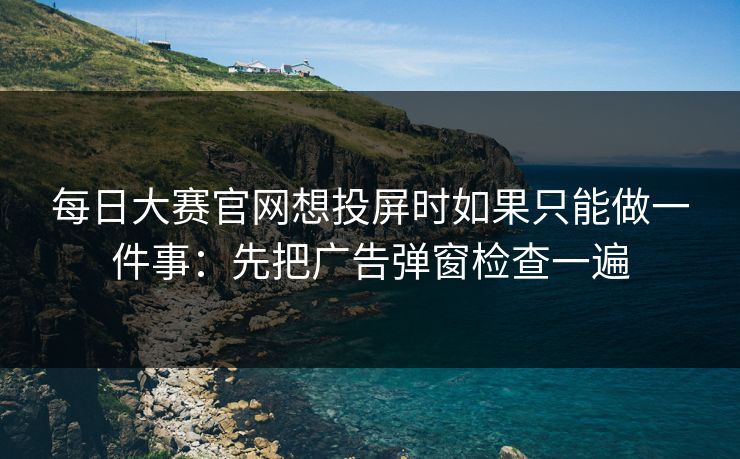 每日大赛官网想投屏时如果只能做一件事：先把广告弹窗检查一遍