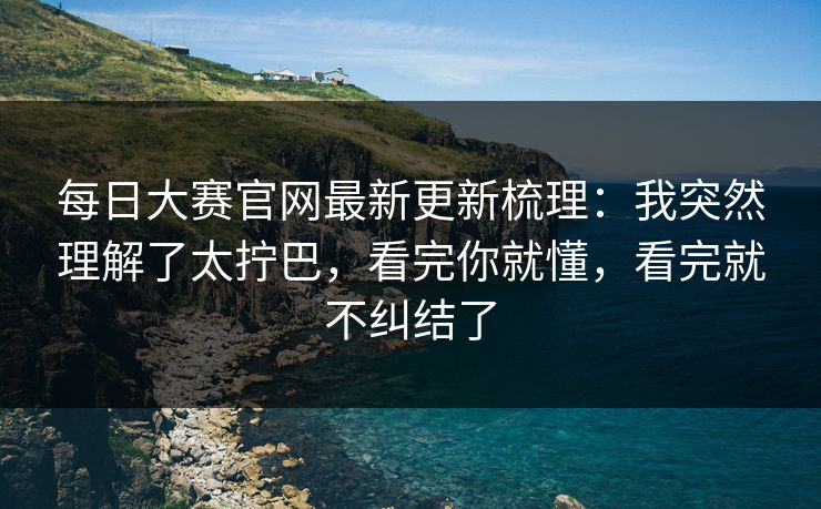 每日大赛官网最新更新梳理：我突然理解了太拧巴，看完你就懂，看完就不纠结了