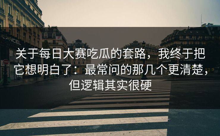 关于每日大赛吃瓜的套路，我终于把它想明白了：最常问的那几个更清楚，但逻辑其实很硬