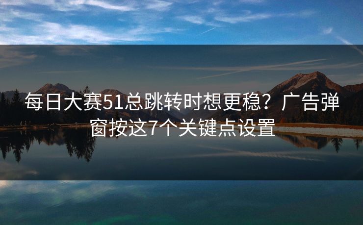 每日大赛51总跳转时想更稳？广告弹窗按这7个关键点设置