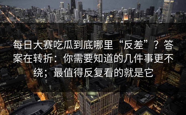 每日大赛吃瓜到底哪里“反差”？答案在转折：你需要知道的几件事更不绕；最值得反复看的就是它