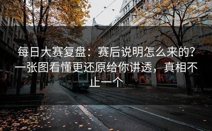 每日大赛复盘：赛后说明怎么来的？一张图看懂更还原给你讲透，真相不止一个