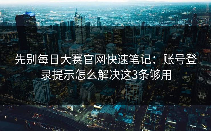 先别每日大赛官网快速笔记：账号登录提示怎么解决这3条够用