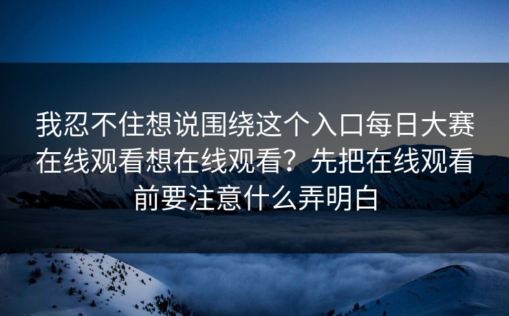 我忍不住想说围绕这个入口每日大赛在线观看想在线观看?先把在线观看前要注意什么弄明白 我忍不住想说围绕这个入口每日大赛在线观看想在线观看?先把在线观看前要注意什么弄明白