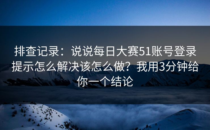 排查记录：说说每日大赛51账号登录提示怎么解决该怎么做？我用3分钟给你一个结论