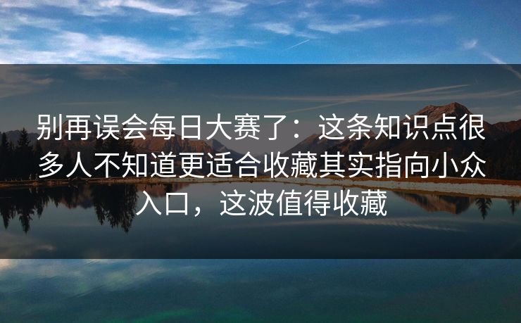 别再误会每日大赛了：这条知识点很多人不知道更适合收藏其实指向小众入口，这波值得收藏