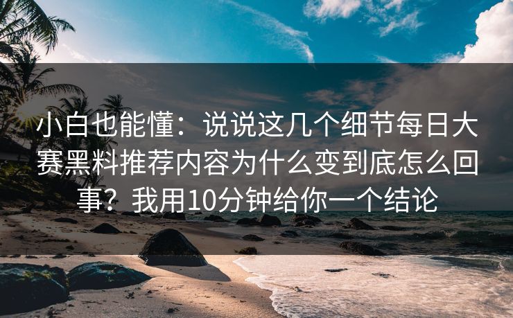 小白也能懂：说说这几个细节每日大赛黑料推荐内容为什么变到底怎么回事？我用10分钟给你一个结论